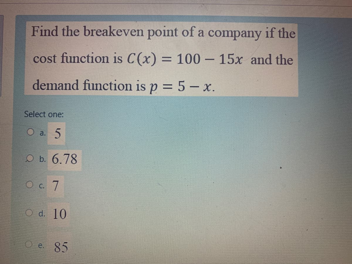 Find the breakeven point of a company if the
cost function is C(x) = 100- 15x and the
demand function is p = 5 – x.
%3D
Select one:
O a. 5
O b. 6.78
O c. 7
O d. 10
O e. 85
