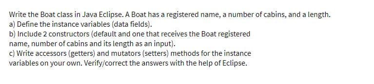 Write the Boat class in Java Eclipse. A Boat has a registered name, a number of cabins, and a length.
a) Define the instance variables (data fields).
b) Include 2 constructors (default and one that receives the Boat registered
name, number of cabins and its length as an input).
c) Write accessors (getters) and mutators (setters) methods for the instance
variables on your own. Verify/correct the answers with the help of Eclipse.
