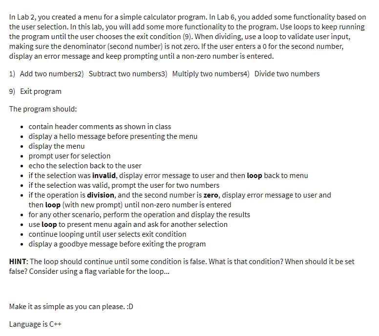 In Lab 2, you created a menu for a simple calculator program. In Lab 6, you added some functionality based on
the user selection. In this lab, you will add some more functionality to the program. Use loops to keep running
the program until the user chooses the exit condition (9). When dividing, use a loop to validate user input,
making sure the denominator (second number) is not zero. If the user enters a 0 for the second number,
display an error message and keep prompting until a non-zero number is entered.
1) Add two numbers2) Subtract two numbers3) Multiply two numbers4) Divide two numbers
9) Exit program
The program should:
• contain header comments as shown in class
• display a hello message before presenting the menu
• display the menu
• prompt user for selection
• echo the selection back to the user
• if the selection was invalid, display error message to user and then loop back to menu
if the selection was valid, prompt the user for two numbers
• if the operation is division, and the second number is zero, display error message to user and
then loop (with new prompt) until non-zero number is entered
• for any other scenario, perform the operation and display the results
• use loop to present menu again and ask for another selection
• continue looping until user selects exit condition
• display a goodbye message before exiting the program
HINT: The loop should continue until some condition is false. What is that condition? When should it be set
false? Consider using a flag variable for the loop.
Make it as simple as you can please. :D
Language is C++
