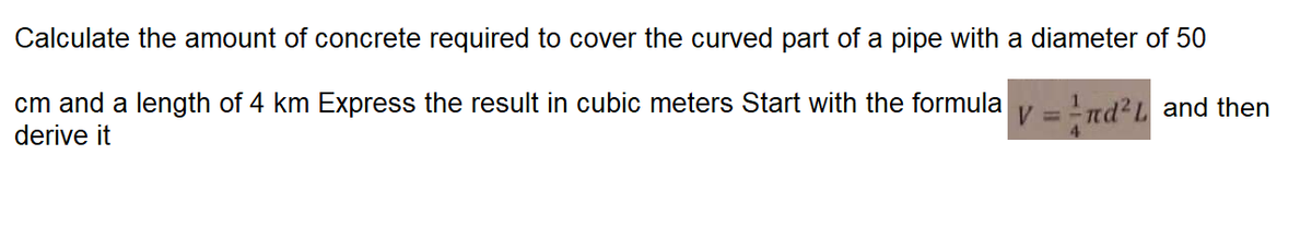 Calculate the amount of concrete required to cover the curved part of a pipe with a diameter of 50
cm and a length of 4 km Express the result in cubic meters Start with the formula
derive it
V = nd?L and then
