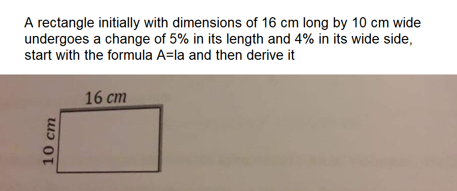 A rectangle initially with dimensions of 16 cm long by 10 cm wide
undergoes a change of 5% in its length and 4% in its wide side,
start with the formula A=la and then derive it
16 cm
10 cm
