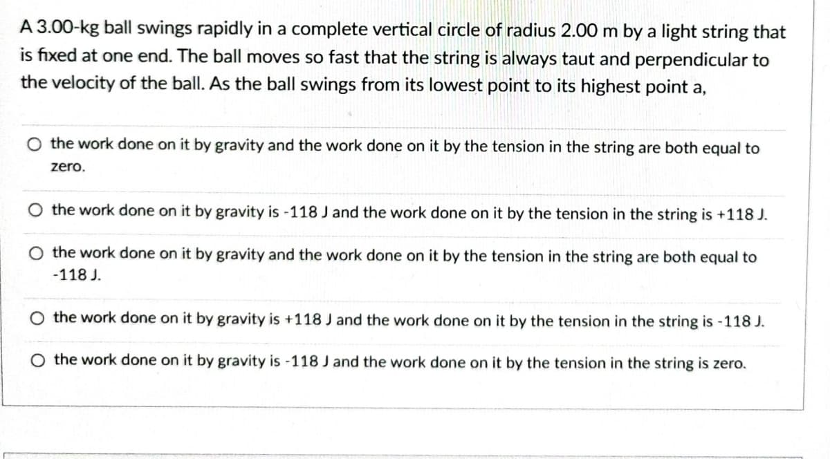 A 3.00-kg ball swings rapidly in a complete vertical circle of radius 2.00 m by a light string that
is fixed at one end. The ball moves so fast that the string is always taut and perpendicular to
the velocity of the ball. As the ball swings from its lowest point to its highest point a,
O the work done on it by gravity and the work done on it by the tension in the string are both equal to
zero.
O the work done on it by gravity is -118 J and the work done on it by the tension in the string is +118 J.
O the work done on it by gravity and the work done on it by the tension in the string are both equal to
-118 J.
O the work done on it by gravity is +118 J and
done on it by the tension in the string is -118 J.
O the work done on it by gravity is -118 J and the work done on it by the tension in the string is zero.
