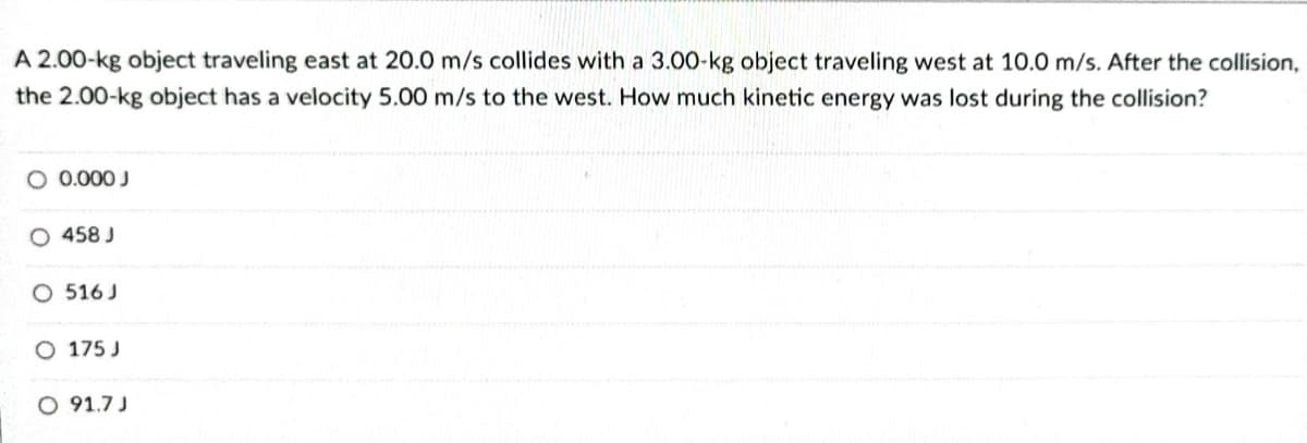 A 2.00-kg object traveling east at 20.0 m/s collides with a 3.00-kg object traveling west at 10.0 m/s. After the collision,
the 2.00-kg object has a velocity 5.00 m/s to the west. How much kinetic energy was lost during the collision?
O 0.000 J
O 458 J
O 516 J
O 175 J
O 91.7 J
