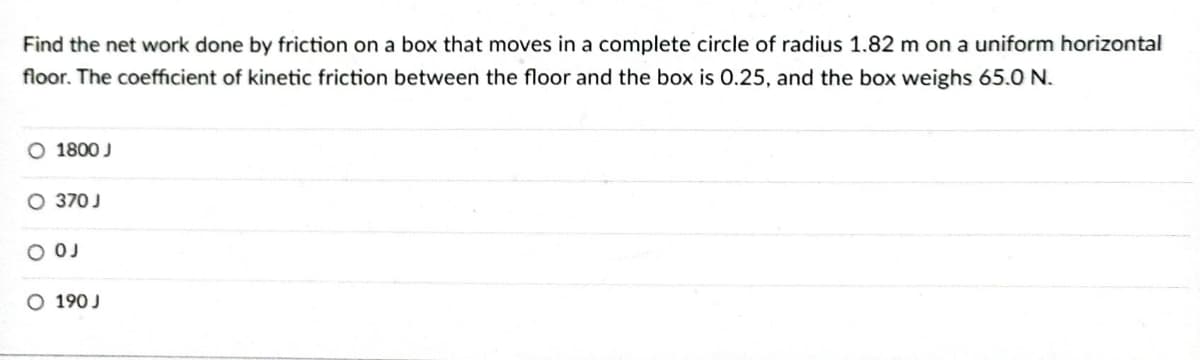 Find the net work done by friction on a box that moves in a complete circle of radius 1.82 m on a uniform horizontal
floor. The coefficient of kinetic friction between the floor and the box is 0.25, and the box weighs 65.0 N.
O 1800 J
O 370 J
O OJ
O 190 J
