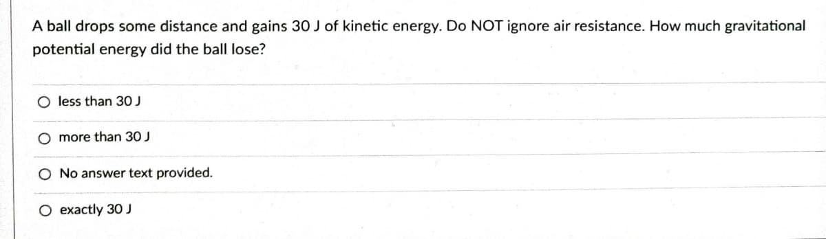 A ball drops some distance and gains 30 J of kinetic energy. Do NOT ignore air resistance. How much gravitational
potential energy did the ball lose?
O less than 30 J
O more than 30 J
O No answer text provided.
O exactly 30 J
