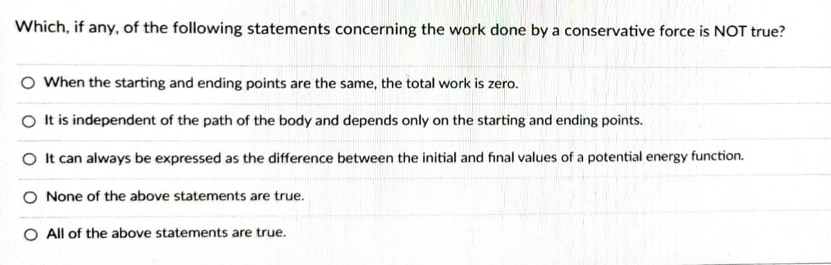 Which, if any, of the following statements concerning the work done by a conservative force is NOT true?
O When the starting and ending points are the same, the total work is zero.
O It is independent of the path of the body and depends only on the starting and ending points.
O It can always be expressed as the difference between the initial and final values of a potential energy function.
O None of the above statements are true.
O All of the above statements are true.
