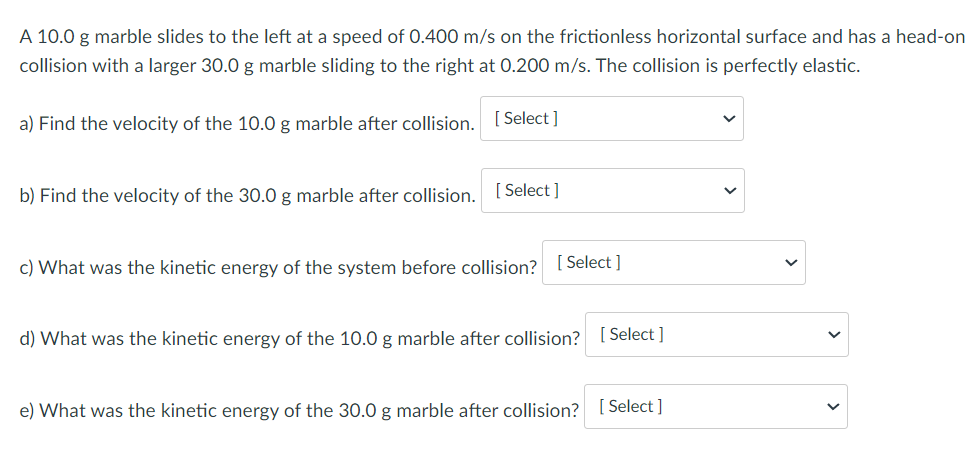 A 10.0 g marble slides to the left at a speed of 0.400 m/s on the frictionless horizontal surface and has a head-on
collision with a larger 30.0 g marble sliding to the right at 0.200 m/s. The collision is perfectly elastic.
a) Find the velocity of the 10.0 g marble after collision. [ Select ]
b) Find the velocity of the 30.0 g marble after collision. [ Select ]
c) What was the kinetic energy of the system before collision? 1 Select ]
d) What was the kinetic energy of the 10.0 g marble after collision? [ Select ]
e) What was the kinetic energy of the 30.0 g marble after collision? [ Select ]
>
