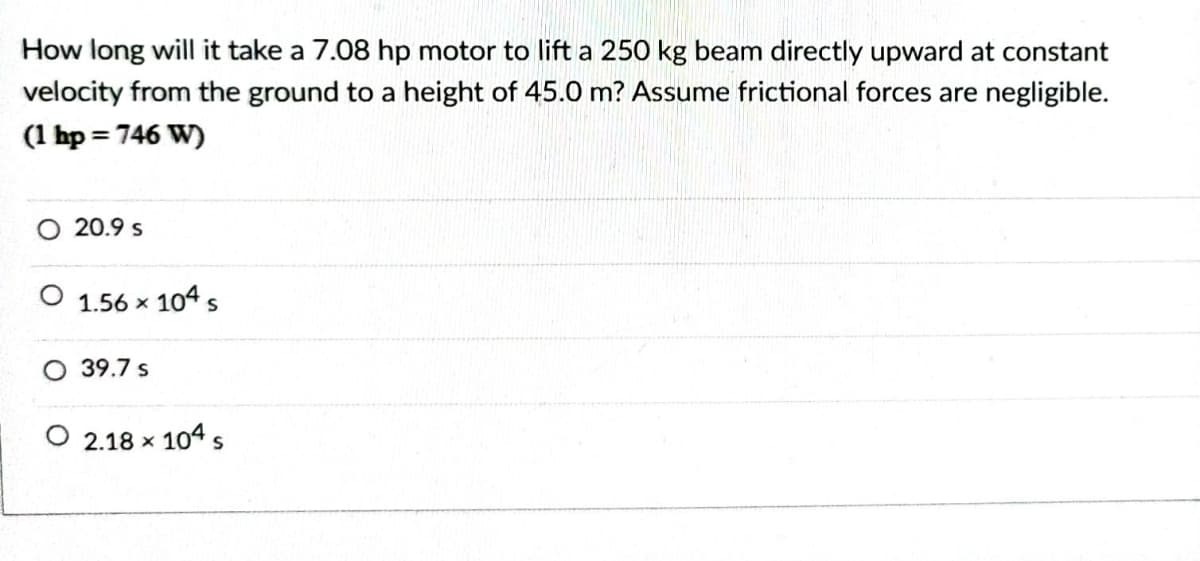 How long will it take a 7.08 hp motor to lift a 250 kg beam directly upward at constant
velocity from the ground to a height of 45.0 m? Assume frictional forces are negligible.
(1 hp = 746 W)
20.9 s
1.56 x 104 s
O 39.7 s
O 2.18 x 104 s
