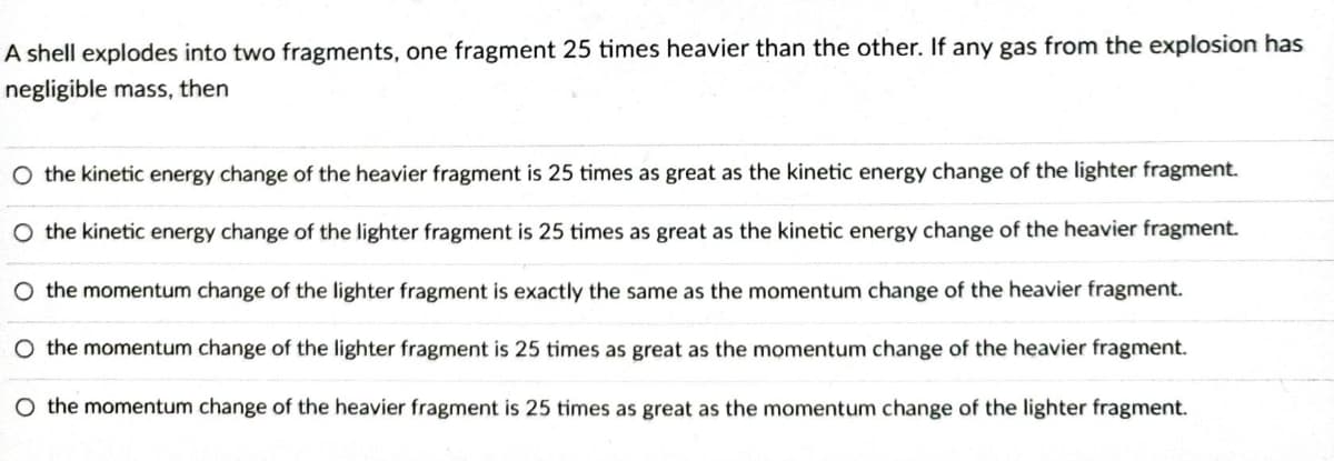 A shell explodes into two fragments, one fragment 25 times heavier than the other. If any gas from the explosion has
negligible mass, then
O the kinetic energy change of the heavier fragment is 25 times as great as the kinetic energy change of the lighter fragment.
the kinetic energy change of the lighter fragment is 25 times as great as the kinetic energy change of the heavier fragment.
the momentum change of the lighter fragment is exactly the same as the momentum change of the heavier fragment.
O the momentum change of the lighter fragment is 25 times as great as the momentum change of the heavier fragment.
O the momentum change of the heavier fragment is 25 times as great as the momentum change of the lighter fragment.
