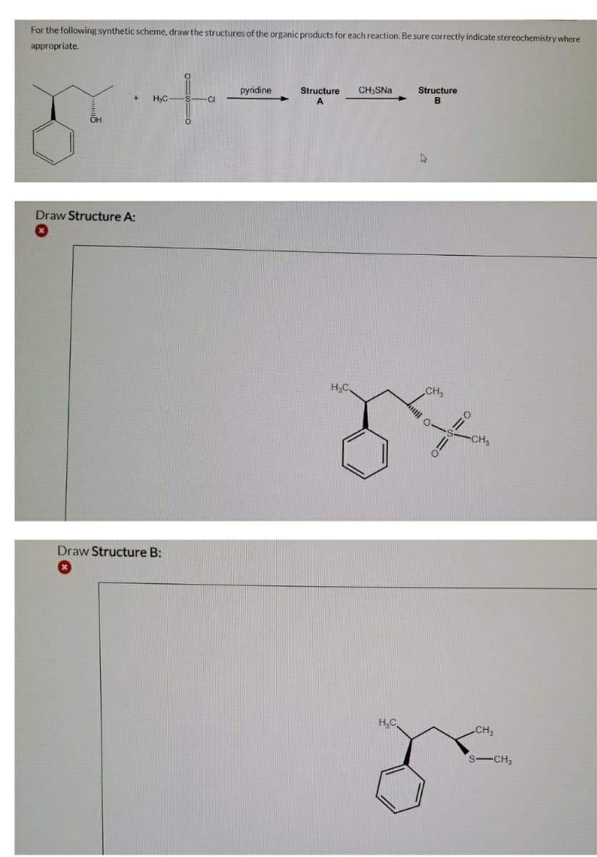 For the following synthetic scheme, draw the structures of the organic products for each reaction. Be sure correctly indicate stereochemistry where
appropriate.
Structure
B
pyridine
Structure
CH;SNa
CI
A
OH
Draw Structure A:
H;C,
CH
CH3
Draw Structure B:
H,C
CH
S-CH3
