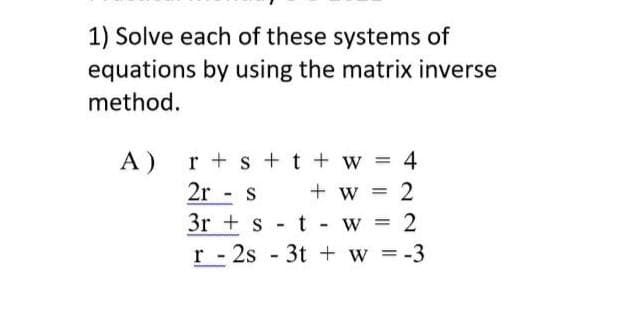 1) Solve each of these systems of
equations by using the matrix inverse
method.
A)
r + s + t + w = 4
2r - s
+ w =
3r + s
t
W =
2
r - 2s - 3t + w = -3
