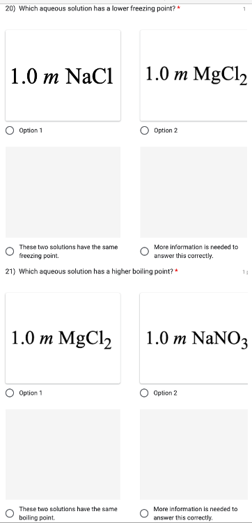 20) Which aqueous solution has a lower freezing point? *
1.0 m NaCl
Option 1
1.0 m MgCl₂
O
These two solutions have the same
freezing point.
21) Which aqueous solution has a higher boiling point? *
Option 1
1.0 m MgCl₂
These two solutions have the same
boiling point.
Option 2
More information is needed to
answer this correctly.
1.0 m NaNO3
Option 2
11
More information is needed to
answer this correctly.