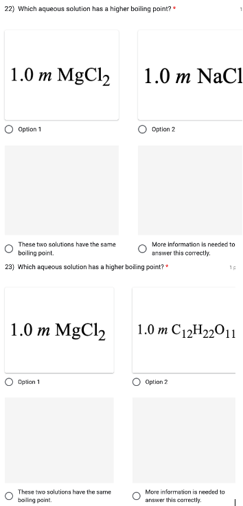 22) Which aqueous solution has a higher boiling point? *
1.0 m MgCl₂
Option 1
1.0 m MgCl₂
O
These two solutions have the same
boiling point.
23) Which aqueous solution has a higher boiling point? *
Option 1
1.0 m NaCl
These two solutions have the same
boiling point.
Option 2
More information is needed to
answer this correctly.
1.0 m C12H22011
Option 2
1p
More information is needed to
answer this correctly.