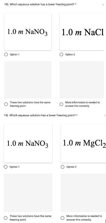 18) Which aqueous solution has a lower freezing point? *
1.0 m NaNO3
Option 1
1.0 m NaNO3
These two solutions have the same
freezing point.
19) Which aqueous solution has a lower freezing point?
Option 1
These two solutions have the same
freezing point.
1.0 m NaC1
Option 2
More information is needed to
answer this correctly.
11
1.0 m MgCl2
Option 2
More information is needed to
answer this correctly.