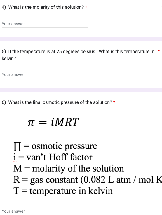 4) What is the molarity of this solution? *
Your answer
5) If the temperature is at 25 degrees celsius. What is this temperature in *
kelvin?
Your answer
6) What is the final osmotic pressure of the solution? *
π = iMRT
= osmotic pressure
i = van't Hoff factor
w
M = molarity of the solution
R = gas constant (0.082 L atm /mol K
T = temperature in kelvin
Your answer