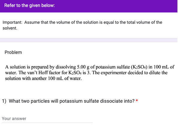 Refer to the given below:
Important: Assume that the volume of the solution is equal to the total volume of the
solvent.
Problem
A solution is prepared by dissolving 5.00 g of potassium sulfate (K₂SO4) in 100 mL of
water. The van't Hoff factor for K2SO4 is 3. The experimenter decided to dilute the
solution with another 100 mL of water.
1) What two particles will potassium sulfate dissociate into? *
Your answer