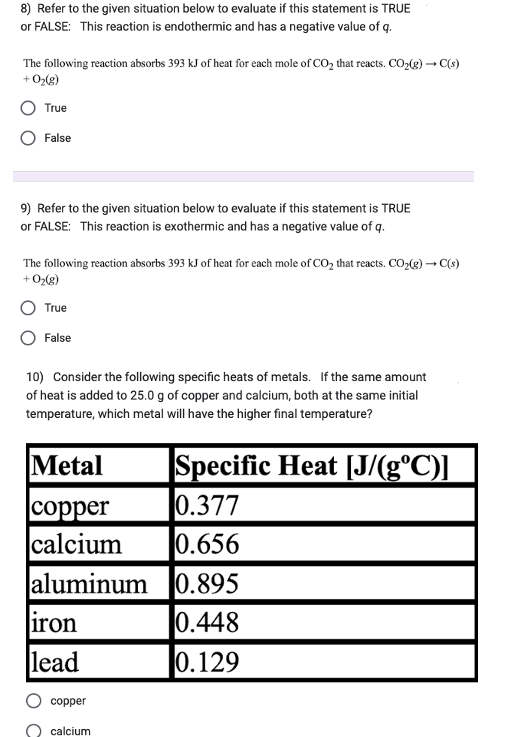 8) Refer to the given situation below to evaluate if this statement is TRUE
or FALSE: This reaction is endothermic and has a negative value of q.
The following reaction absorbs 393 kJ of heat for each mole of CO₂ that reacts. CO₂(g) → C(s)
+ O₂(g)
True
False
9) Refer to the given situation below to evaluate if this statement is TRUE
or FALSE: This reaction is exothermic and has a negative value of q.
The following reaction absorbs 393 kJ of heat for each mole of CO₂ that reacts. CO₂(g) → C(s)
+ O₂(g)
True
False
10) Consider the following specific heats of metals. If the same amount
of heat is added to 25.0 g of copper and calcium, both at the same initial
temperature, which metal will have the higher final temperature?
Metal
copper
calcium 0.656
aluminum 0.895
0.448
0.129
iron
lead
copper
Specific Heat [J/(g°C)]
0.377
calcium