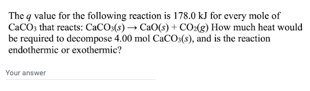 The q value for the following reaction is 178.0 kJ for every mole of
CaCO3 that reacts: CaCO3(s) → CaO(s) + CO₂(g) How much heat would
be required to decompose 4.00 mol CaCO3(s), and is the reaction
endothermic or exothermic?
Your answer