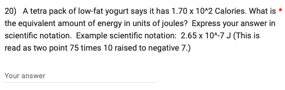 20) A tetra pack of low-fat yogurt says it has 1.70 x 10^2 Calories. What is *
the equivalent amount of energy in units of joules? Express your answer in
scientific notation. Example scientific notation: 2.65 x 10^-7 J (This is
read as two point 75 times 10 raised to negative 7.)
Your answer