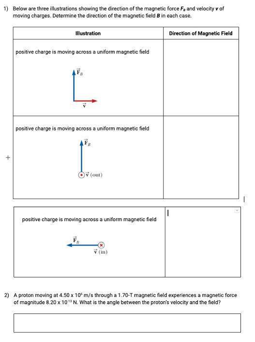 1) Below are three illustrations showing the direction of the magnetic force F, and velocity v of
moving charges. Determine the direction of the magnetic field B in each case.
Direction of Magnetic Field
+
Illustration
positive charge is moving across a uniform magnetic field
L
positive charge is moving across a uniform magnetic field
(out)
positive charge is moving across a uniform magnetic field
(in)
2) A proton moving at 4.50 x 10 m/s through a 1.70-T magnetic field experiences a magnetic force
of magnitude 8.20 x 10:¹3 N. What is the angle between the proton's velocity and the field?