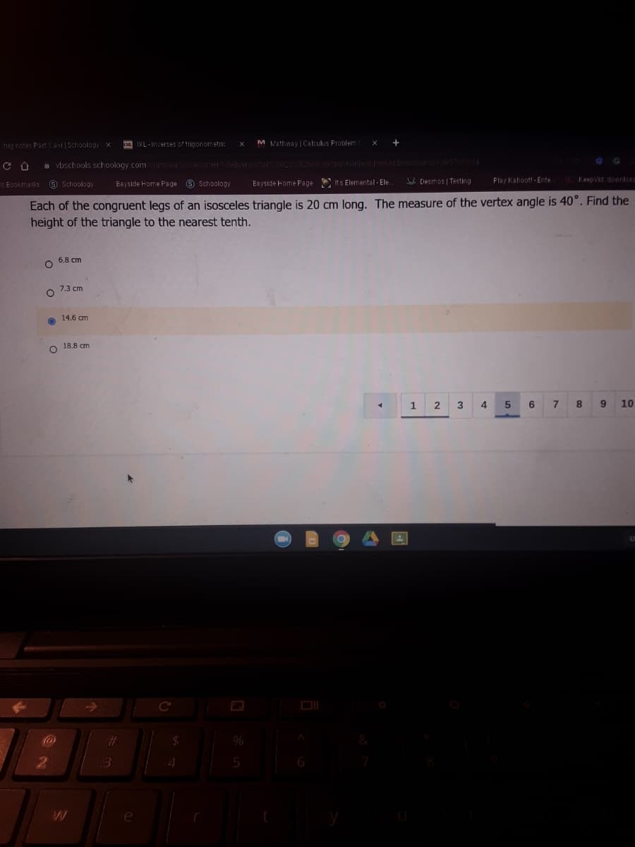 TO notes Part 1evi Schoology x
a IXL -Inverses of trigonometric
M Mathway | Calculus Problem
a vbschools schoology.comcormorsesmer-deliver/start/302335266873ctionorresumesscbmissioride3057 14
nt Bookmarks
9 Schoology
Bayside Home Page 9 Schoology
Jab Desmos | Testing
Play Kahoott-Ente
KeepVid downloam
Bayside Home Page
Its Elemental - Ele.
Each of the congruent legs of an isosceles triangle is 20 cm long. The measure of the vertex angle is 40°. Find the
height of the triangle to the nearest tenth.
6.8 cm
7.3 cm
14.6 cm
O 18.8 am
2
3
4
6
7 8
9.
10
Cc
4.
5
6

