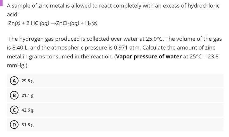 A sample of zinc metal is allowed to react completely with an excess of hydrochloric
acid:
Zn(s) + 2 HCl(aq) ZnCl2(aq) + H2(g)
The hydrogen gas produced is collected over water at 25.0°C. The volume of the gas
is 8.40 L, and the atmospheric pressure is 0.971 atm. Calculate the amount of zinc
metal in grams consumed in the reaction. (Vapor pressure of water at 25°C = 23.8
mmHg.)
(A) 29.8 g
(B) 21.1 g
c) 42.6 g
(D 31.8 g
