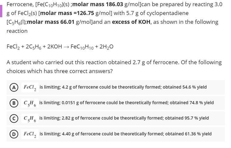 Ferrocene, [Fe(C10H10)(s) ;molar mass 186.03 g/mol]can be prepared by reacting 3.0
g of FeCl2(s) [molar mass =126.75 g/mol] with 5.7 g of cyclopentadiene
[CSH6(l);molar mass 66.01 g/mol]and an excess of KOH, as shown in the following
reaction
FeCl, + 2C5H6 + 2KOH → FeC10H10 + 2H20
A student who carried out this reaction obtained 2.7 g of ferrocene. Of the following
choices which has three correct answers?
(A FeCl, is limiting; 4.2 g of ferrocene could be theoretically formed; obtained 54.6 % yield
(B
CH is limiting; 0.0151 g of ferrocene could be theoretically formed; obtained 74.8 % yield
CCH is limiting; 2.82 g of ferrocene could be theoretically formed; obtained 95.7 % yield
D FeCl, is limiting; 4.40 g of ferrocene could be theoretically formed; obtained 61.36 % yield
