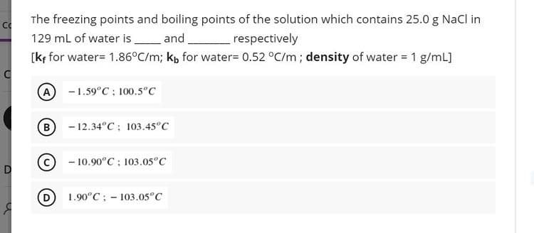 The freezing points and boiling points of the solution which contains 25.0 g NaCl in
129 mL of water is
[kf for water= 1.86°C/m; kp for water= 0.52 °C/m; density of water = 1 g/mL]
_and
respectively
(A
-1.59°C ; 100.5°c
(B) - 12.34°C: 103.45°C
(c
- 10.90°C: 103.05°C
1.90°C; - 103.05°C
