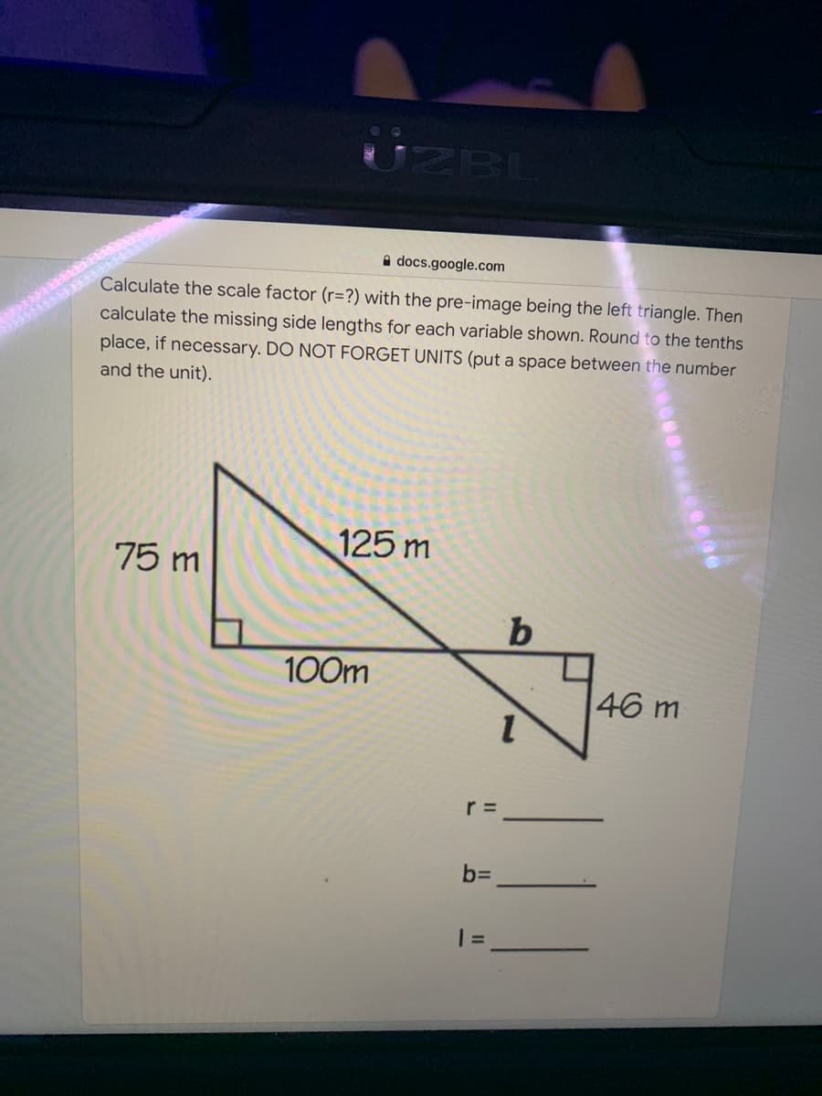 UZBL
A docs.google.com
Calculate the scale factor (r=?) with the pre-image being the left triangle. Then
calculate the missing side lengths for each variable shown. Round to the tenths
place, if necessary. DO NOT FORGET UNITS (put a space between the number
and the unit).
125 m
75 m
100m
46 m
r =
bD
% D
II
