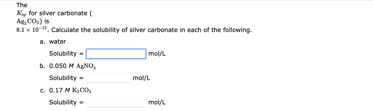 The
Ksp for silver carbonate (
Ag, CO3) is
8.1 x 10-12. Calculate the solubility of silver carbonate in each of the following.
a. water
Solubility =
mol/L
b. 0.050 M AGNO3
Solubility
mol/L
с. О.17 М КСОЗ
Solubility
mol/L
