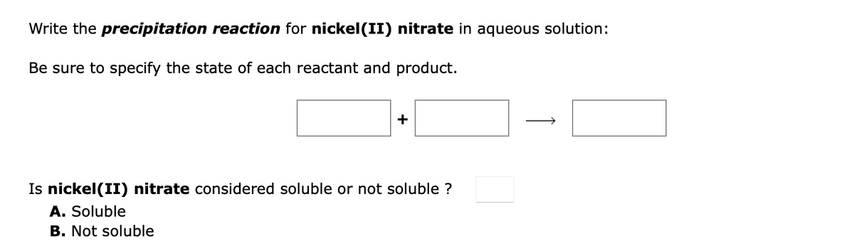 Write the precipitation reaction for nickel(II) nitrate in aqueous solution:
Be sure to specify the state of each reactant and product.
Is nickel(II) nitrate considered soluble or not soluble ?
A. Soluble
B. Not soluble
