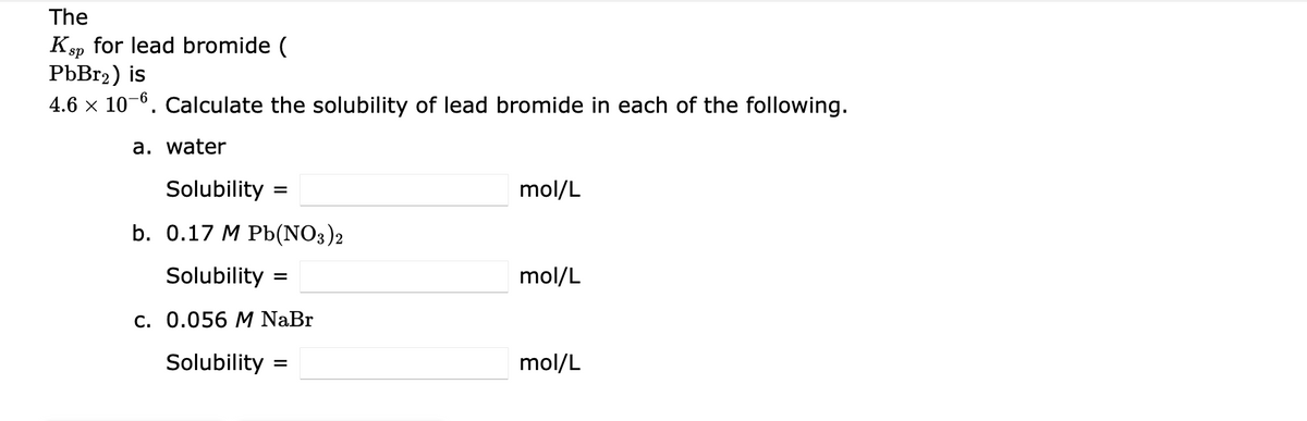 The
Ksp for lead bromide (
PbBr2) is
4.6 x 10-6. Calculate the solubility of lead bromide in each of the following.
a. water
Solubility =
mol/L
%3D
b. 0.17 M Pb(NO3)2
Solubility
mol/L
c. 0.056 M NaBr
Solubility
mol/L
%D

