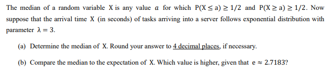 The median of a random variable X is any value a for which P(X ≤ a) ≥ 1/2 and P(X≥ a) ≥ 1/2. Now
suppose that the arrival time X (in seconds) of tasks arriving into a server follows exponential distribution with
parameter λ = 3.
(a) Determine the median of X. Round your answer to 4 decimal places, if necessary.
(b) Compare the median to the expectation of X. Which value is higher, given that e ≈ 2.7183?