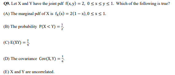Q9. Let X and Y have the joint pdf f(x,y) = 2, 0≤x≤ y ≤ 1. Which of the following is true?
(A) The marginal pdf of X is fx(x) = 2(1-x),0 ≤ x ≤ 1.
(B) The probability P(X<Y) = //
(C) E(XY) = 3
(D) The covariance Cov(X, Y) = /
(E) X and Y are uncorrelated.