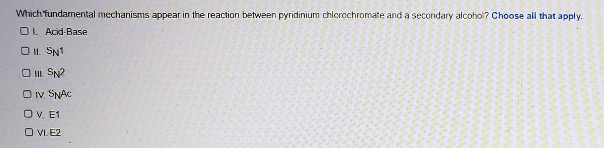 Which 'fundamental mechanisms appear in the reaction between pyridinium chlorochromate and a secondary alcohol? Choose all that apply.
O1. Acid-Base
O II. SN1
O I. SN2
O Iv. SNAC
O V. E1
O VI. E2
