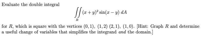 Evaluate the double integral
(x+ y)² sin(x – y) dA
for R, which is square with the vertices (0, 1), (1,2) (2, 1), (1,0). [Hint: Graph R and determine
a useful change of variables that simplifies the integrand and the domain.]
