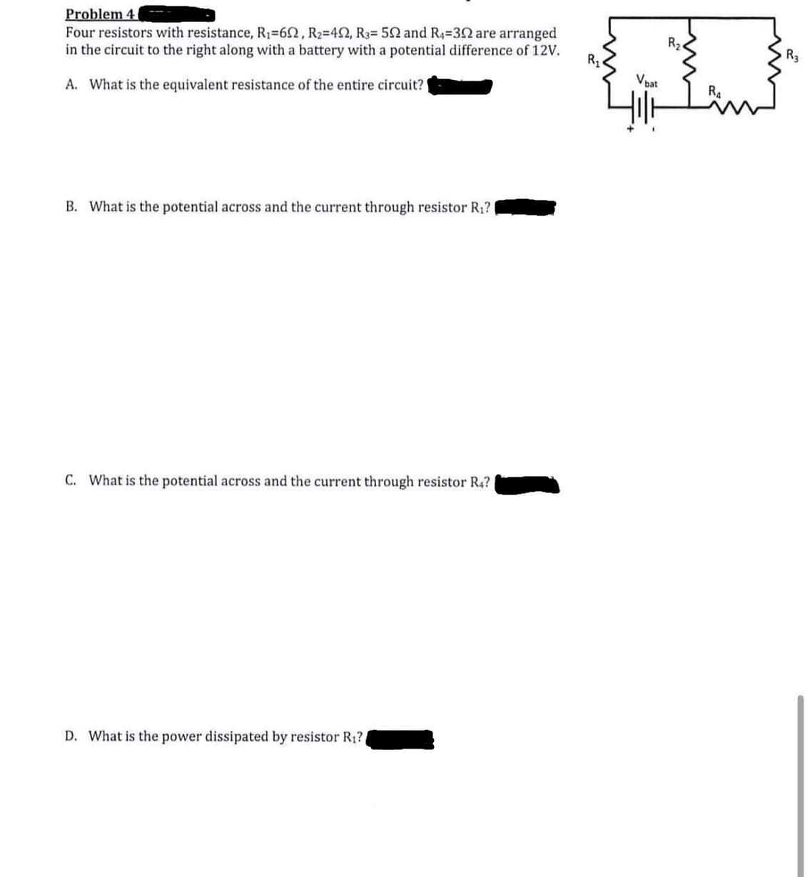 Problem 4
Four resistors with resistance, R1=62, R2=42, R3= 52 and R4=32 are arranged
in the circuit to the right along with a battery with a potential difference of 12V.
R2.
R1
R3
A. What is the equivalent resistance of the entire circuit?
Vbat
B. What is the potential across and the current through resistor R1?
C. What is the potential across and the current through resistor R4?
D. What is the power dissipated by resistor R1?
