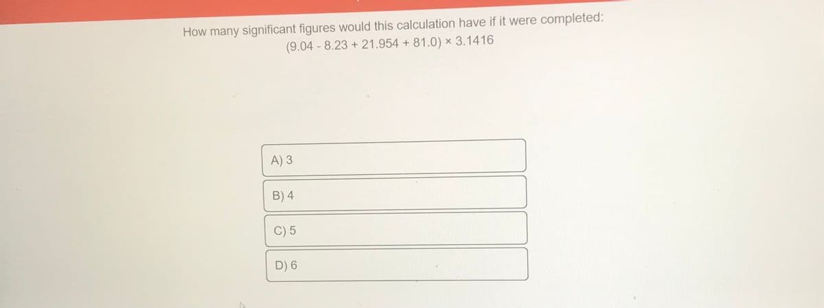 How many significant figures would this calculation have if it were completed:
(9.04 - 8.23 +21.954 + 81.0) x 3.1416
A) 3
B) 4
C) 5
D) 6