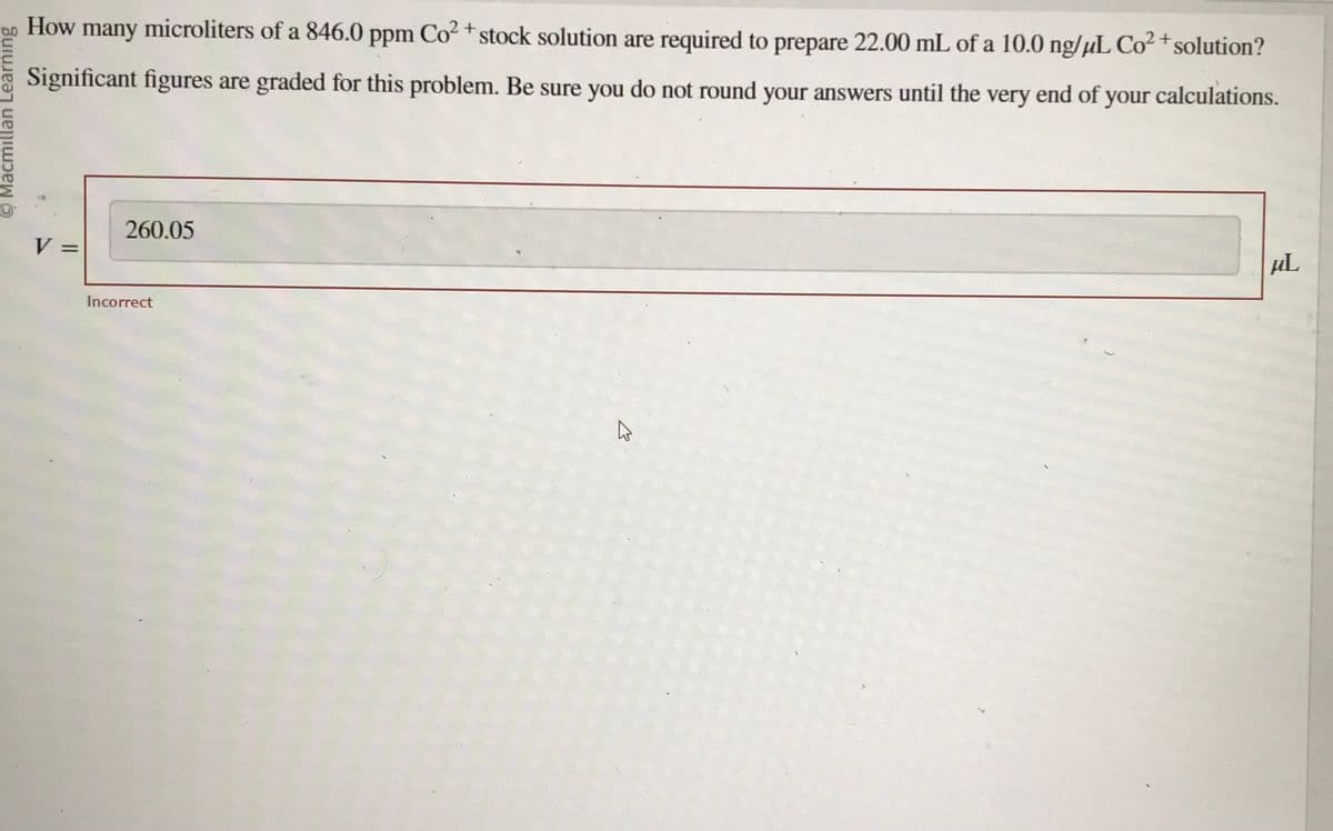 Macmillan Learning
How many microliters of a 846.0 ppm Co²+ stock solution are required to prepare 22.00 mL of a 10.0 ng/µL Co² + solution?
Significant figures are graded for this problem. Be sure you do not round your answers until the very end of your calculations.
V
260.05
Incorrect
K
µL