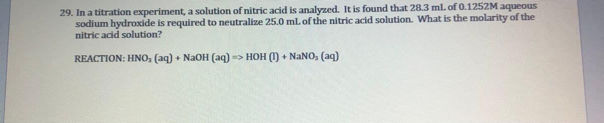 29. In a titration experiment, a solution of nitric acid is analyzed. It is found that 28.3 mL of 0.1252M aqueous
sodium hydroxide is required to neutralize 25.0 mL of the nitric acid solution. What is the molarity of the
nitric acid solution?
REACTION: HNO; (aq) + Na0H (aq) => HOH (1) + NaNO3 (aq)
