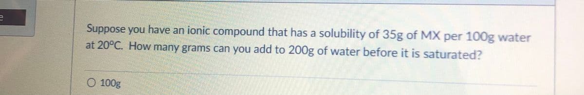 Suppose you have an ionic compound that has a solubility of 35g of MX per 100g water
at 20°C. How many grams can you add to 200g of water before it is saturated?
100g
