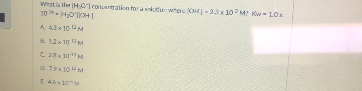 What is the [H30*] concentration for a solution where [OH] = 2.3 x 103 M? Kw = 1.0 x
1014 = [H3O*][OH]
%3D
A. 4.3 x 10 12 M
B. 1.2 x 10 13 M
C. 2.8 x 10 13 M
D. 7.9 x 10 12 M
E. 4.6 x 103 M
