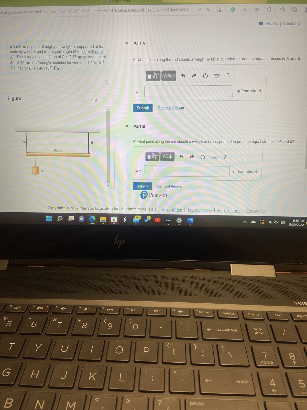 Course Home
ecollege.com/course.html?courseld=17313546&OpenVellumHMAC=d1b2a8ad3e488a19b51a5d6e44097dae#10001
A
Review | Constants
Part A
2
A 1.05-m-long rod of negligible weight is supported at its
ends by wires A and B of equal length (the figure (Figure
1)). The cross-sectional area of A is 2.37 mm² and that of
B is 3.85 mm². Young's modulus for wire A is 1.50x1011
Pa that for B is 1.40×10¹1 Pa.
At what point along the rod should a weight w be suspended to produce equal stresses in A and B.
Ψ—| ΑΣΦ 4
Ć
?
PAPE
-
m from wire A
d =
Figure
1 of 1 >
Submit
Request Answer
Part B
At what point along the rod should a weight w be suspended to produce equal strains in A and B?
B
195| ΑΣΦ
?
d =
m from wire A
W
Submit
Request Answer
P Pearson
Copyright © 2022 Pearson Education Inc. All rights reserved. | Terms of Use | Privacy Policy. Permissions Contact Us |
99+
C
hulu
lyr
f6
ins
delete
home
← backspace
%
f5
5
/
G
B
A
6
40
Y
H
1.05 m
N
f7 -
&
7
U
L
M
fg
*
8
K
2
E
f10
f11
9
O
20
L
?
f9 144
▶II
O
f12
[
+
=
prt sc
pause
enter
num
lock
7
home
↑ A
end
4
9:18 PM
5/29/2022
00←
BANG
pg up
8
5