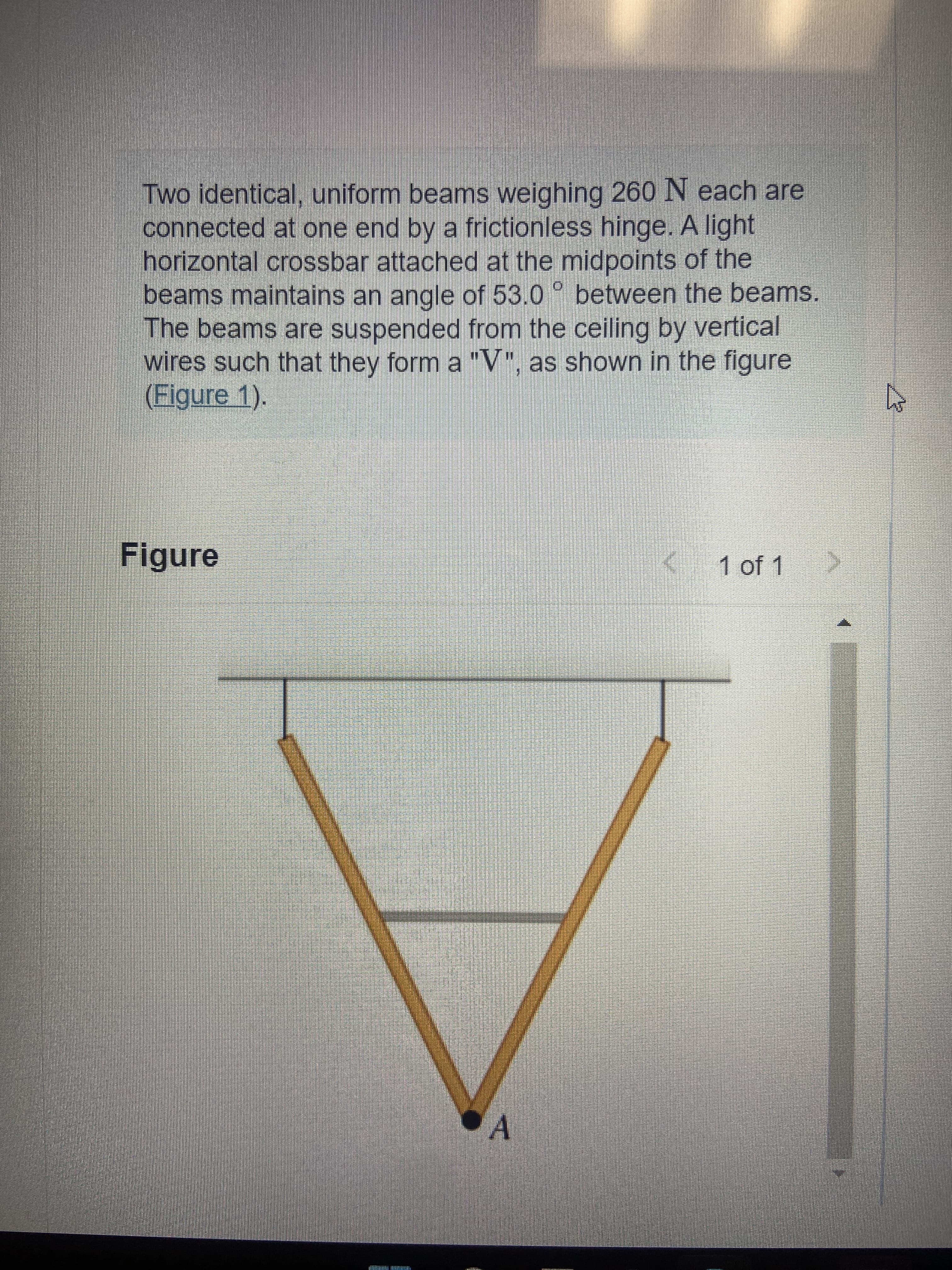 [B]
Two identical, uniform beams weighing 260 N each are
connected at one end by a frictionless hinge. A light
horizontal crossbar attached at the midpoints of the
beams maintains an angle of 53.0 between the beams.
The beams are suspended from the ceiling by vertical
wires such that they form a "V", as shown in the figure
(Figure 1).
Figure
K 1 of 1
A
W