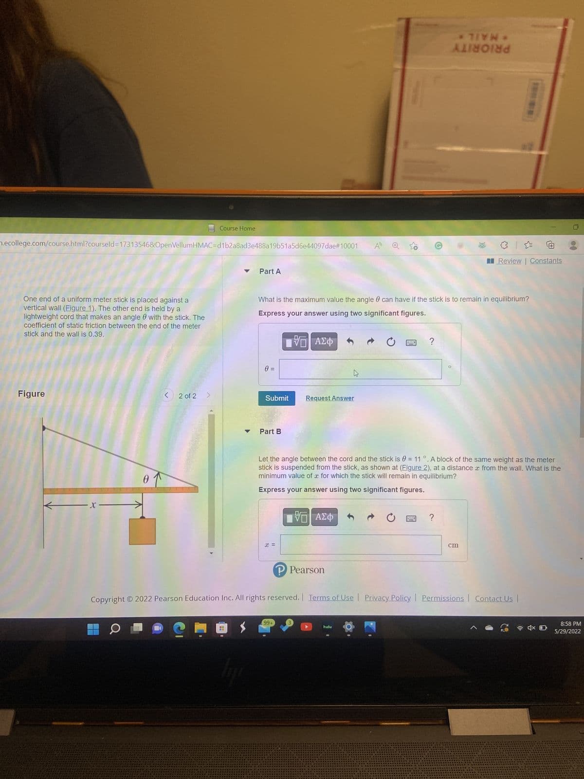 0 =
Submit
Course Home
m.ecollege.com/course.html?courseld=17313546&OpenVellumHMAC=d1b2a8ad3e488a19b51a5d6e44097dae#10001
AD
Part A
One end of a uniform meter stick is placed against a
vertical wall (Figure 1). The other end is held by a
lightweight cord that makes an angle with the stick. The
coefficient of static friction between the end of the meter
stick and the wall is 0.39.
What is the maximum value the angle 0 can have if the stick is to remain in equilibrium?
Express your answer using two significant figures.
IVE ΑΣΦ
?
h
Figure
< 2 of 2
Request Answer
Part B
Let the angle between the cord and the stick is = 11°. A block of the same weight as the meter
stick is suspended from the stick, as shown at (Figure 2), at a distance from the wall. What is the
minimum value of x for which the stick will remain in equilibrium?
of
Express your answer using two significant figures.
-x-
IVE ΑΣΦ
?
W
cm
P Pearson
Copyright © 2022 Pearson Education Inc. All rights reserved. Terms of Use | Privacy Policy. Permissions Contact Us |
99+
O
hulu
4x D
lije
* TIYN *
ANNE
x =
Ⓒ
Review | Constants
8:58 PM
5/29/2022