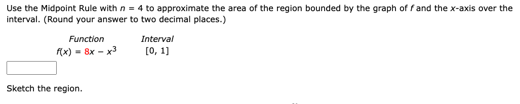 Use the Midpoint Rule with n = 4 to approximate the area of the region bounded by the graph of f and the x-axis over the
interval. (Round your answer to two decimal places.)
Function
Interval
f(x) = 8x – x3
[0, 1]
Sketch the region.
