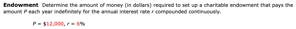 Endowment Determine the amount of money (in dollars) required to set up a charitable endowment that pays the
amount P each year indefinitely for the annual interest rater compounded continuously.
P = $12,000,r = 6%
