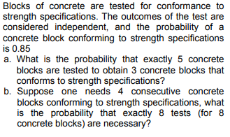 Blocks of concrete are tested for conformance to
strength specifications. The outcomes of the test are
considered independent, and the probability of a
concrete block conforming to strength specifications
is 0.85
a. What is the probability that exactly 5 concrete
blocks are tested to obtain 3 concrete blocks that
conforms to strength specifications?
b. Suppose one needs 4 consecutive concrete
blocks conforming to strength specifications, what
is the probability that exactly 8 tests (for 8
concrete blocks) are necessary?