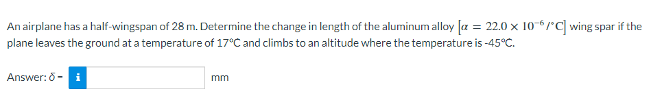 An airplane has a half-wingspan of 28 m. Determine the change in length of the aluminum alloy [a = 22.0 × 10-6/°C] wing spar if the
plane leaves the ground at a temperature of 17°C and climbs to an altitude where the temperature is -45°C.
Answer: Ō = i
mm