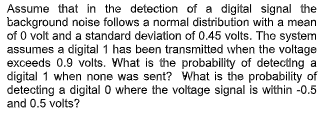 Assume that in the detection of a digital signal the
background noise follows a normal distribution with a mean
of 0 volt and a standard deviation of 0.45 volts. The system
assumes a digital 1 has been transmitted when the voltage
exceeds 0.9 volts. What is the probability of detecting a
digital 1 when none was sent? What is the probability of
detecting a digital 0 where the voltage signal is within -0.5
and 0.5 volts?